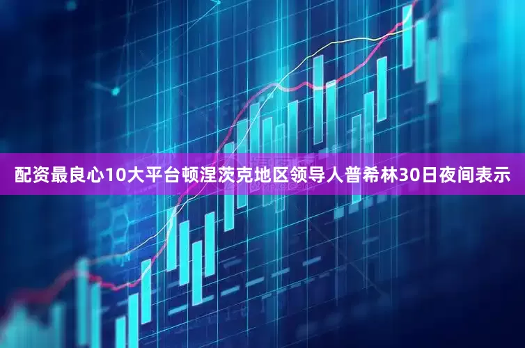 配资最良心10大平台顿涅茨克地区领导人普希林30日夜间表示