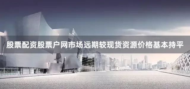 股票配资股票户网市场远期较现货资源价格基本持平