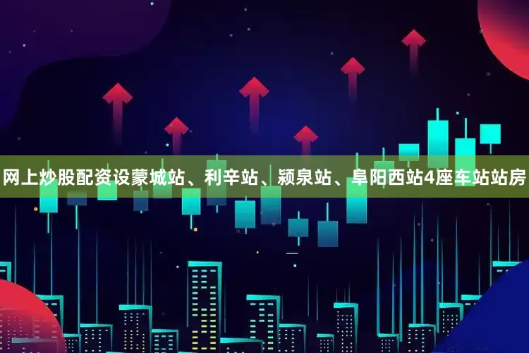 网上炒股配资设蒙城站、利辛站、颍泉站、阜阳西站4座车站站房