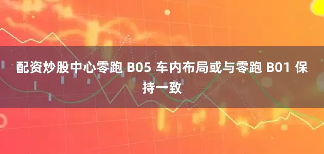 配资炒股中心零跑 B05 车内布局或与零跑 B01 保持一致