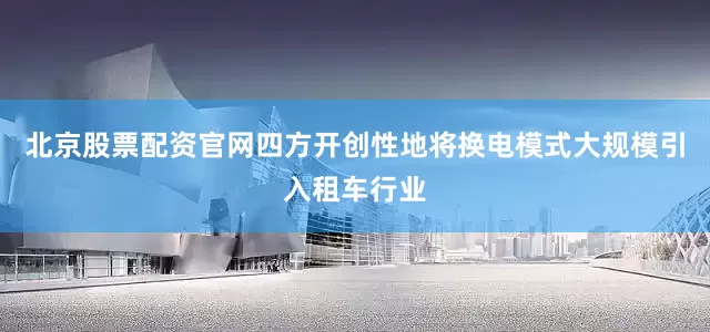 北京股票配资官网四方开创性地将换电模式大规模引入租车行业